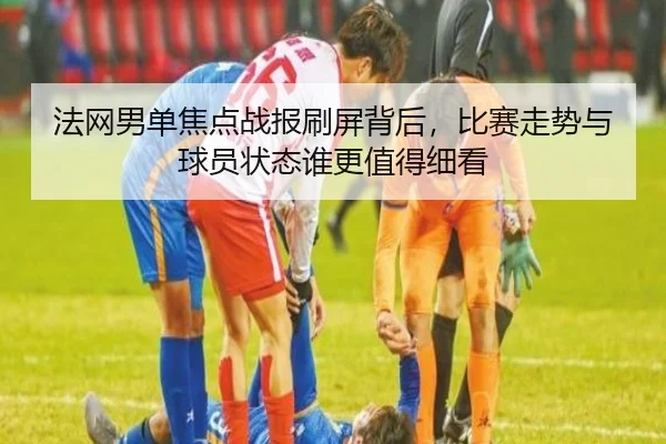 法网男单焦点战报刷屏背后，比赛走势与球员状态谁更值得细看